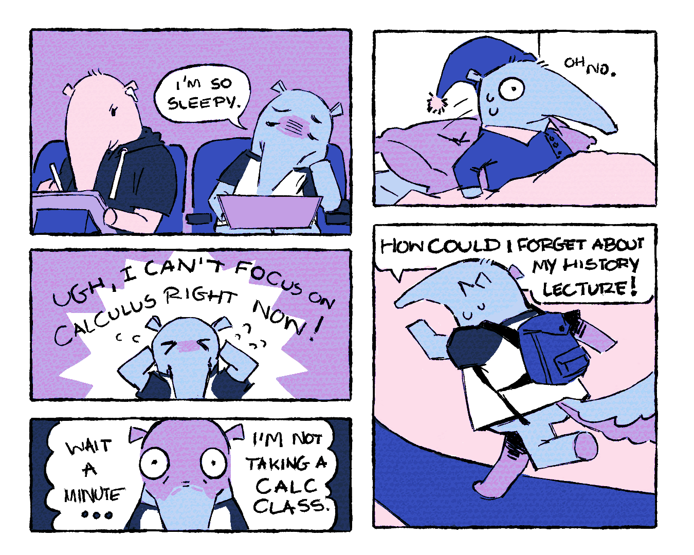 The graphic is a five panel comic. The first panel shows a light-blue Anteater wearing a short-sleeved t-shirt resting its head on its paw, with a laptop in its lap. To the left of their head is a speech bubble with “I’m so sleepy” written in all capslock inside of it. To the left of the speech bubble is a light-pink Anteater, who is wearing a short-sleeved hoodie, taking notes on an iPad. In the second panel, both of the light-blue Anteater’s hands are on either side of their head in distress, while a white spiky pattern surrounds them. Above their head is all capitalized text reading, “Ugh, I can’t focus on calculus right now.” The third panel is a close-up shot of the light-blue Anteater's face with a horrified, wide-eyed expression. To the left of their head are the words “Wait a minute … “ and to the right of their head are the words “I’m not taking a calc class”. The fourth panel has the light-blue Anteater waking up sweaty in their apartment bed while dressed in a sleeping gown and a nightcap. To the right of their head are the words “Oh no”. In the fifth panel, the light-blue anteater is running towards the left following a gravelly pathway, now dressed in a short-sleeved t-shirt and a backpack. Above their head is a speech bubble that has “How could I forget about my history lecture!” written in all capitals.